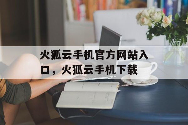 火狐云手机官方网站入口，火狐云手机下载