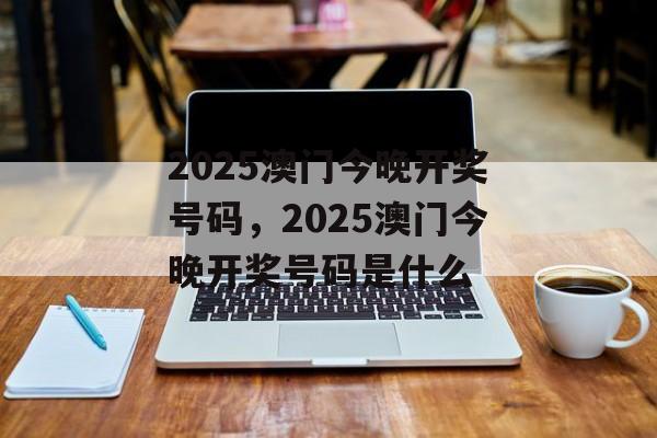 2025澳门今晚开奖号码，2025澳门今晚开奖号码是什么